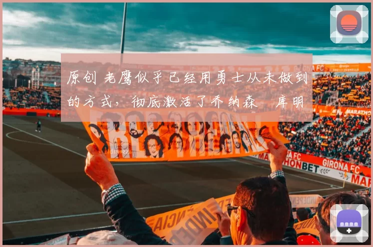 原创 老鹰似乎已经用勇士从未做到的方式，彻底激活了乔纳森・库明加