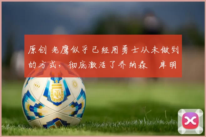 原创 老鹰似乎已经用勇士从未做到的方式，彻底激活了乔纳森・库明加