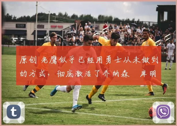 原创 老鹰似乎已经用勇士从未做到的方式,彻底激活了乔纳森・库明加