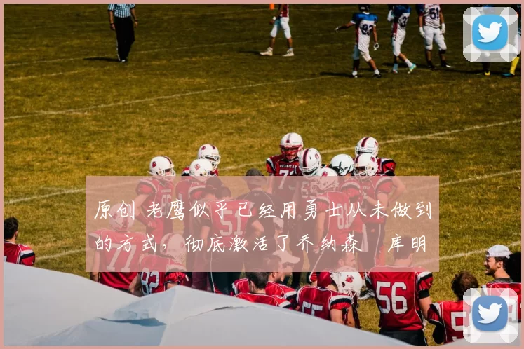 原创 老鹰似乎已经用勇士从未做到的方式,彻底激活了乔纳森・库明加