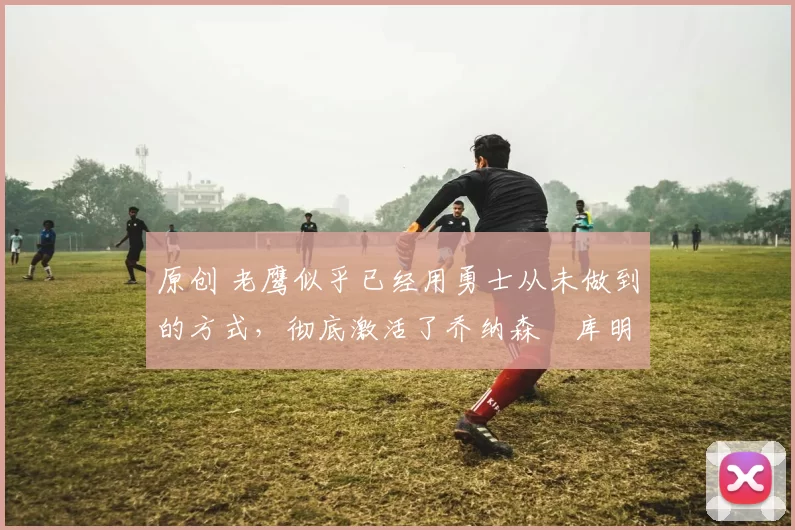 原创 老鹰似乎已经用勇士从未做到的方式,彻底激活了乔纳森・库明加