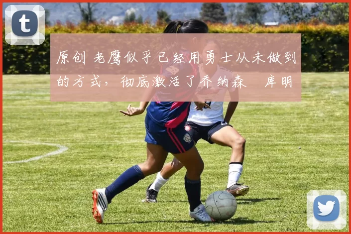 原创 老鹰似乎已经用勇士从未做到的方式,彻底激活了乔纳森・库明加