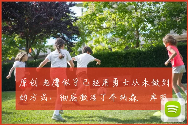 原创 老鹰似乎已经用勇士从未做到的方式,彻底激活了乔纳森・库明加