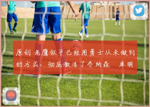 原创 老鹰似乎已经用勇士从未做到的方式，彻底激活了乔纳森・库明加