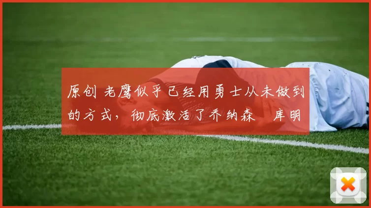 原创 老鹰似乎已经用勇士从未做到的方式，彻底激活了乔纳森・库明加