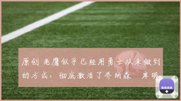 原创 老鹰似乎已经用勇士从未做到的方式，彻底激活了乔纳森・库明加