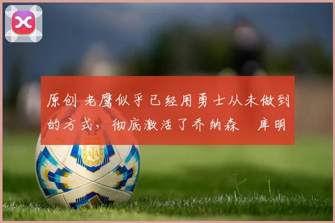 原创 老鹰似乎已经用勇士从未做到的方式，彻底激活了乔纳森・库明加