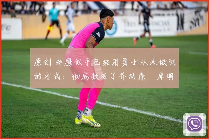 原创 老鹰似乎已经用勇士从未做到的方式,彻底激活了乔纳森・库明加