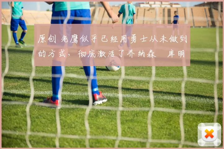 原创 老鹰似乎已经用勇士从未做到的方式,彻底激活了乔纳森・库明加