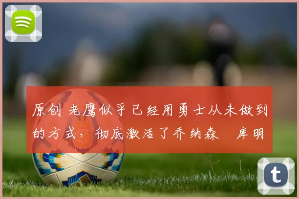 原创 老鹰似乎已经用勇士从未做到的方式，彻底激活了乔纳森・库明加