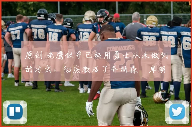 原创 老鹰似乎已经用勇士从未做到的方式，彻底激活了乔纳森・库明加