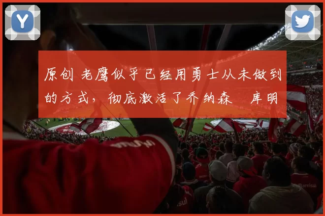 原创 老鹰似乎已经用勇士从未做到的方式，彻底激活了乔纳森・库明加