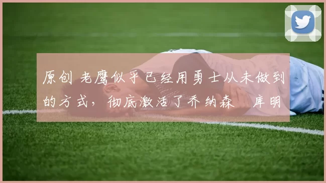 原创 老鹰似乎已经用勇士从未做到的方式，彻底激活了乔纳森・库明加