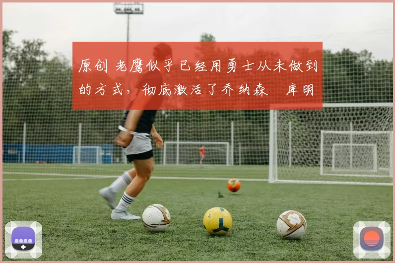 原创 老鹰似乎已经用勇士从未做到的方式，彻底激活了乔纳森・库明加