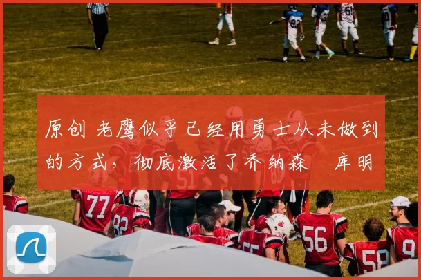 原创 老鹰似乎已经用勇士从未做到的方式，彻底激活了乔纳森・库明加