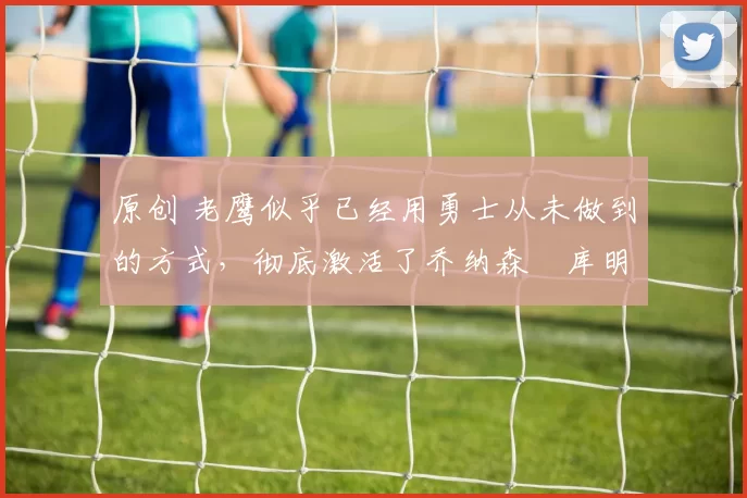 原创 老鹰似乎已经用勇士从未做到的方式，彻底激活了乔纳森・库明加