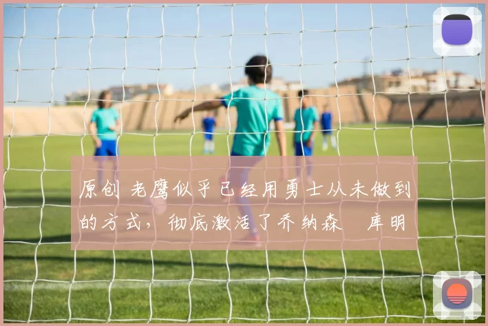 原创 老鹰似乎已经用勇士从未做到的方式，彻底激活了乔纳森・库明加