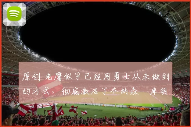 原创 老鹰似乎已经用勇士从未做到的方式,彻底激活了乔纳森・库明加