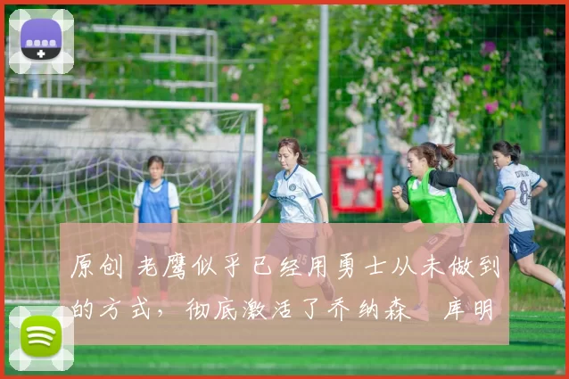 原创 老鹰似乎已经用勇士从未做到的方式，彻底激活了乔纳森・库明加