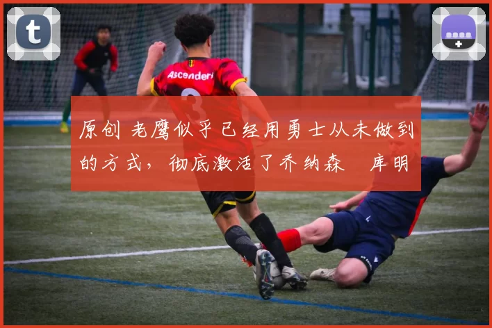 原创 老鹰似乎已经用勇士从未做到的方式，彻底激活了乔纳森・库明加