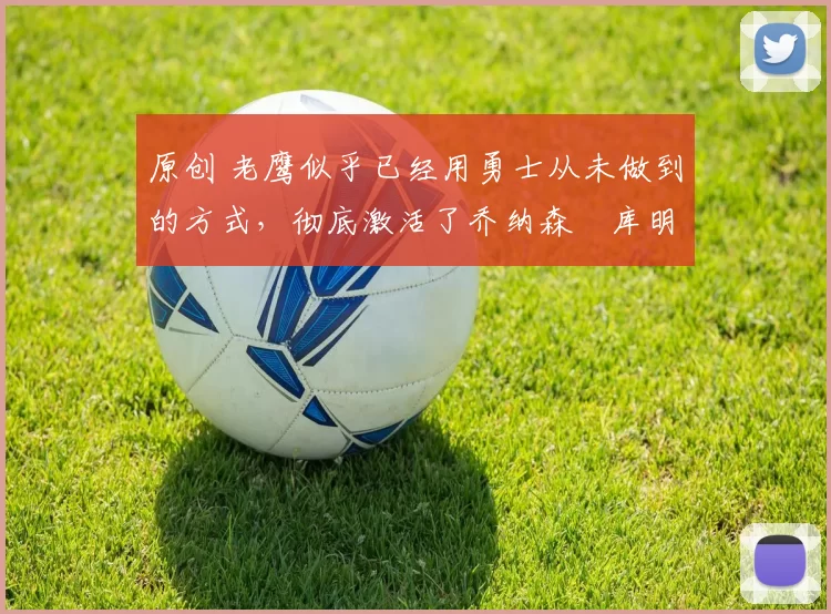 原创 老鹰似乎已经用勇士从未做到的方式，彻底激活了乔纳森・库明加