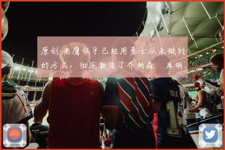 原创 老鹰似乎已经用勇士从未做到的方式,彻底激活了乔纳森・库明加