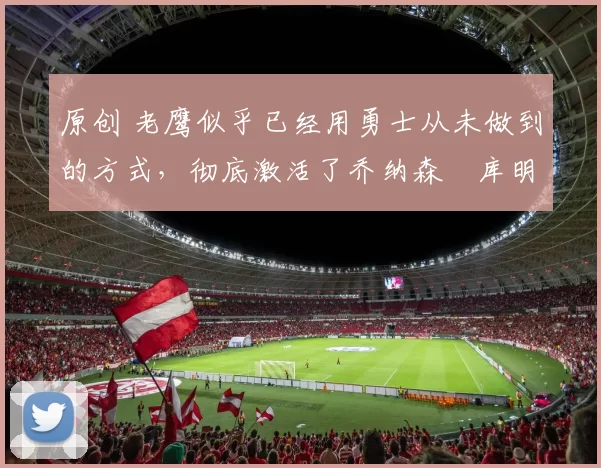 原创 老鹰似乎已经用勇士从未做到的方式，彻底激活了乔纳森・库明加