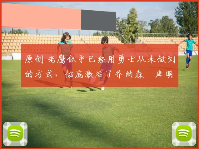 原创 老鹰似乎已经用勇士从未做到的方式,彻底激活了乔纳森・库明加