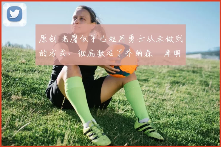 原创 老鹰似乎已经用勇士从未做到的方式,彻底激活了乔纳森・库明加