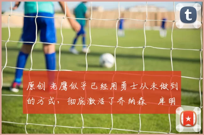 原创 老鹰似乎已经用勇士从未做到的方式，彻底激活了乔纳森・库明加