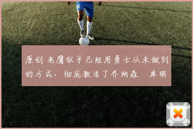 原创 老鹰似乎已经用勇士从未做到的方式，彻底激活了乔纳森・库明加