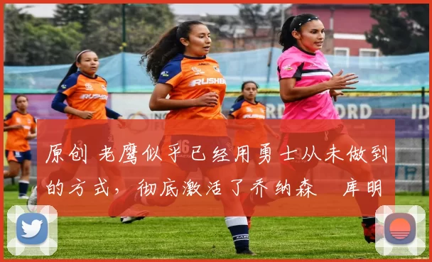 原创 老鹰似乎已经用勇士从未做到的方式，彻底激活了乔纳森・库明加