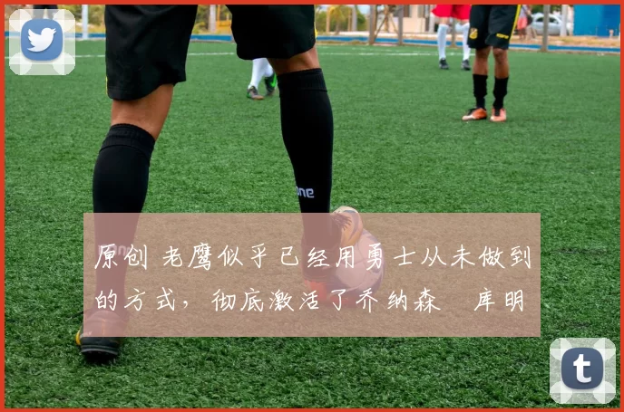 原创 老鹰似乎已经用勇士从未做到的方式,彻底激活了乔纳森・库明加