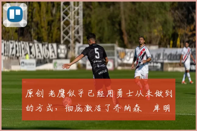 原创 老鹰似乎已经用勇士从未做到的方式，彻底激活了乔纳森・库明加