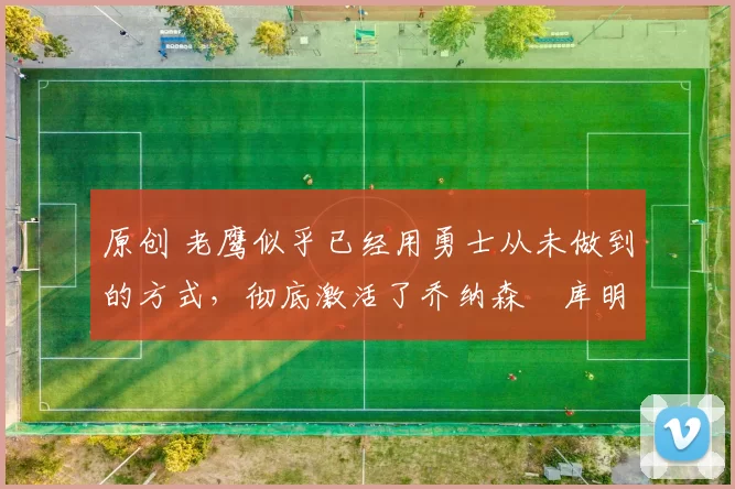 原创 老鹰似乎已经用勇士从未做到的方式，彻底激活了乔纳森・库明加