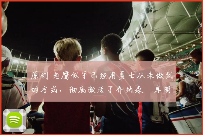 原创 老鹰似乎已经用勇士从未做到的方式，彻底激活了乔纳森・库明加