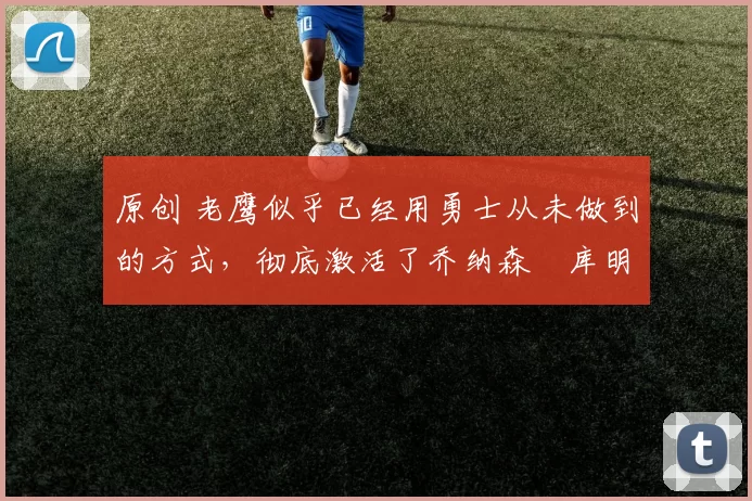 原创 老鹰似乎已经用勇士从未做到的方式，彻底激活了乔纳森・库明加