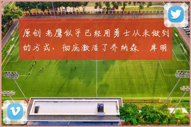 原创 老鹰似乎已经用勇士从未做到的方式,彻底激活了乔纳森・库明加