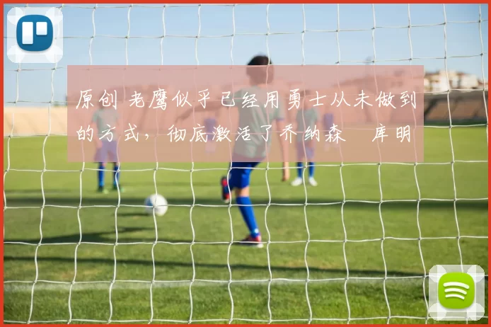 原创 老鹰似乎已经用勇士从未做到的方式,彻底激活了乔纳森・库明加