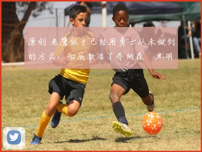 原创 老鹰似乎已经用勇士从未做到的方式,彻底激活了乔纳森・库明加