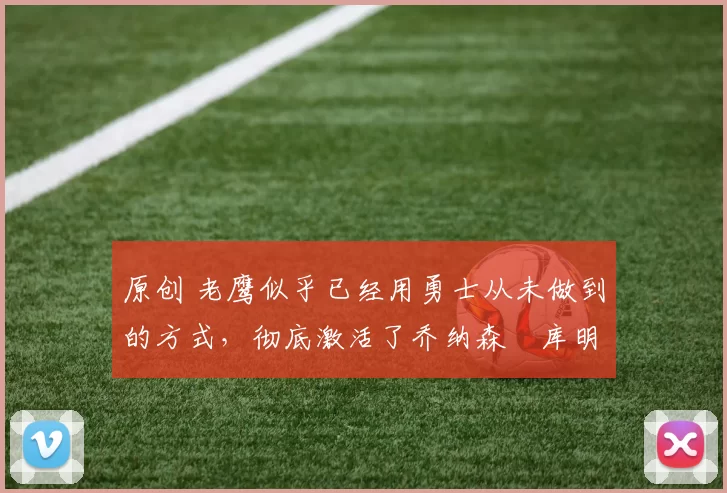 原创 老鹰似乎已经用勇士从未做到的方式，彻底激活了乔纳森・库明加