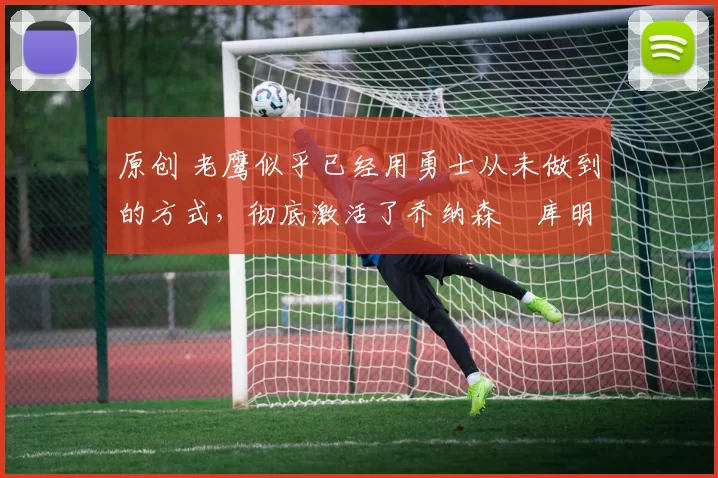 原创 老鹰似乎已经用勇士从未做到的方式，彻底激活了乔纳森・库明加