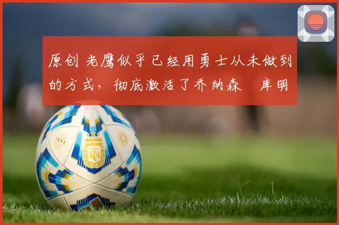 原创 老鹰似乎已经用勇士从未做到的方式，彻底激活了乔纳森・库明加