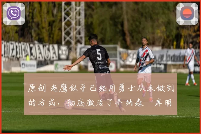 原创 老鹰似乎已经用勇士从未做到的方式,彻底激活了乔纳森・库明加