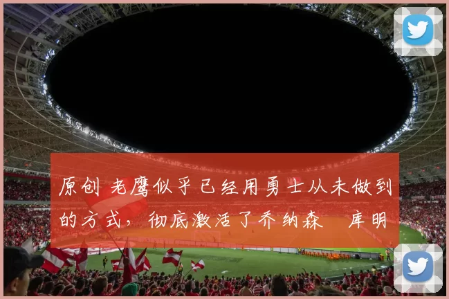 原创 老鹰似乎已经用勇士从未做到的方式，彻底激活了乔纳森・库明加