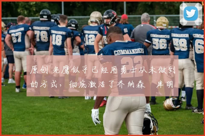 原创 老鹰似乎已经用勇士从未做到的方式,彻底激活了乔纳森・库明加