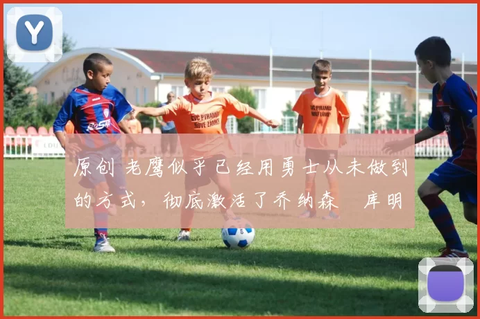 原创 老鹰似乎已经用勇士从未做到的方式,彻底激活了乔纳森・库明加