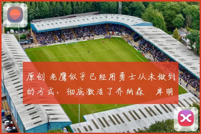 原创 老鹰似乎已经用勇士从未做到的方式,彻底激活了乔纳森・库明加