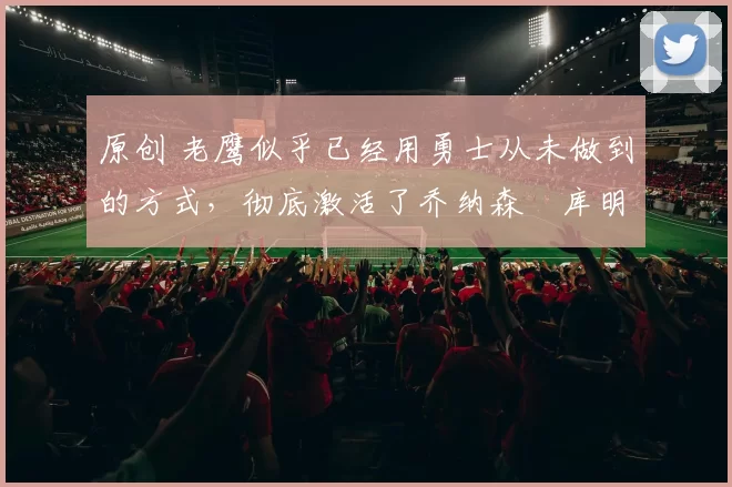 原创 老鹰似乎已经用勇士从未做到的方式，彻底激活了乔纳森・库明加