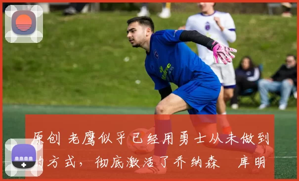 原创 老鹰似乎已经用勇士从未做到的方式,彻底激活了乔纳森・库明加